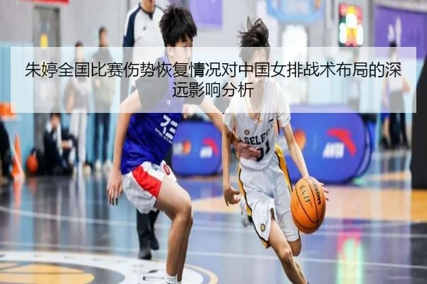 朱婷全国比赛伤势恢复情况对中国女排战术布局的深远影响分析