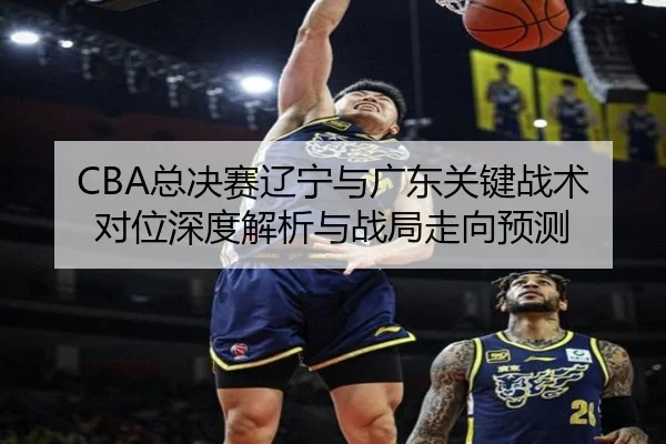 CBA总决赛辽宁与广东关键战术对位深度解析与战局走向预测