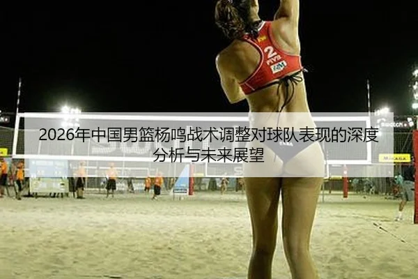 2026年中国男篮杨鸣战术调整对球队表现的深度分析与未来展望